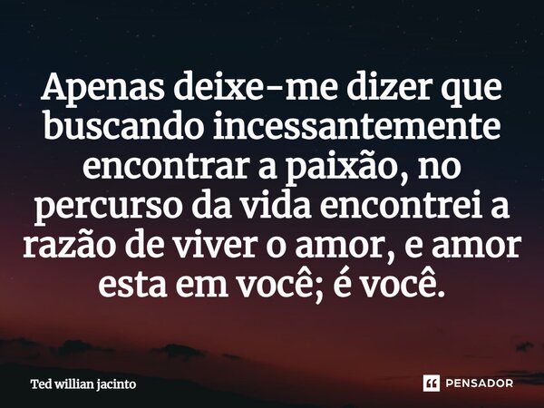 ⁠Apenas deixe-me dizer que buscando incessantemente encontrar a paixão, no percurso da vida encontrei a razão de viver o amor, e amor esta em você; é você.... Frase de Ted Willian Jacinto.