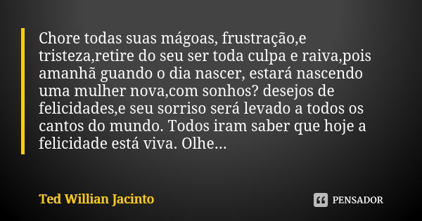 Chore todas suas mágoas, frustração,e tristeza,retire do seu ser toda culpa e raiva,pois amanhã guando o dia nascer, estará nascendo uma mulher nova,com sonhos?... Frase de Ted Willian Jacinto.