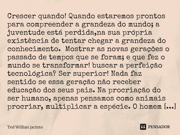 ⁠Crescer quando! Quando estaremos prontos para compreender a grandeza do mundo; a juventude está perdida,na sua própria existência de tentar chegar a grandeza d... Frase de Ted Willian Jacinto.