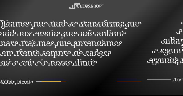 Digamos que tudo se transforma,que a vida nos ensina que não adianta olhar para trás,mas que aprendamos a seguir em frente.sempre de cabeça erguida,pois o céu é... Frase de Ted Willian Jacinto.