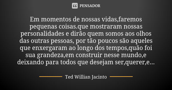 Em momentos de nossas vidas,faremos pequenas coisas.que mostraram nossas personalidades e dirão quem somos aos olhos das outras pessoas, por tão poucos são aque... Frase de Ted Willian Jacinto.