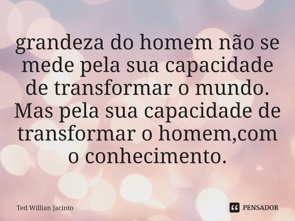 ⁠grandeza do homem não se mede pela sua capacidade de transformar o mundo. Mas pela sua capacidade de transformar o homem,com o conhecimento.... Frase de Ted Willian Jacinto.