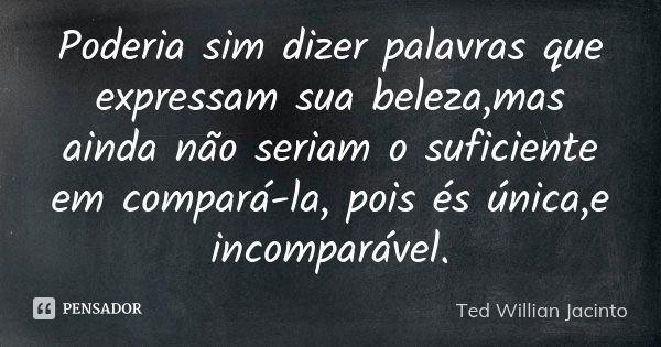 Poderia sim dizer palavras que expressam sua beleza,mas ainda não seriam o suficiente em compará-la, pois és única,e incomparável.... Frase de Ted Willian Jacinto.