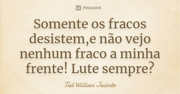 Somente os fracos desistem,e não vejo nenhum fraco a minha frente! Lute sempre?... Frase de Ted Willian Jacinto.