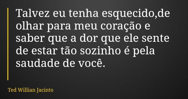 Talvez eu tenha esquecido,de olhar para meu coração e saber que a dor que ele sente de estar tão sozinho é pela saudade de você.... Frase de Ted Willian Jacinto.