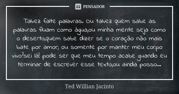 Talvez falte palavras. Ou talvez quem sabe as palavras fluam como água,ou minha mente seja como o deserto,quem sabe dizer se o coração não mais bate por amor; o... Frase de Ted Willian Jacinto.