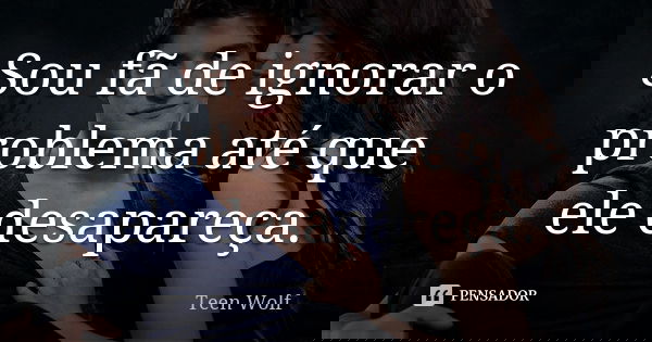 Sou fã de ignorar o problema até que ele desapareça.... Frase de Teen Wolf.