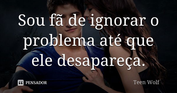 Sou fã de ignorar o problema até que ele desapareça.... Frase de Teen Wolf.