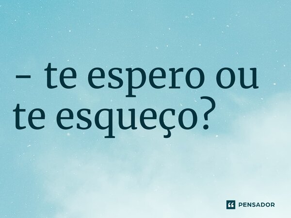 - te espero ou te esqueço?⁠