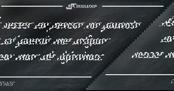 Ás vezes eu penso no quanto eu só queria me afogar nesse meu mar de lágrimas.... Frase de TEFAES.