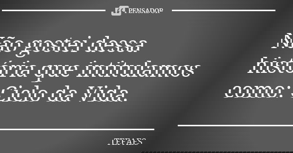 Não gostei dessa história que intitulamos como: Ciclo da Vida.... Frase de TEFAES.