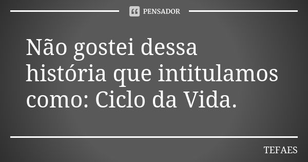 Não gostei dessa história que intitulamos como: Ciclo da Vida.... Frase de TEFAES.