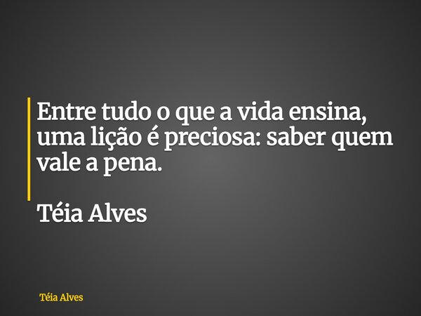 Entre tudo o que a vida ensina, uma lição é preciosa: saber quem vale a pena. Téia Alves... Frase de Téia Alves.