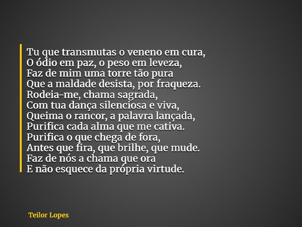 Tu que transmutas o veneno em cura, O ódio em paz, o peso em leveza, Faz de mim uma torre tão pura Que a maldade desista, por fraqueza. Rodeia-me, chama sagrada... Frase de Teilor Lopes.