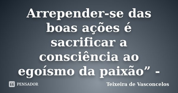 Arrepender-se das boas ações é sacrificar a consciência ao egoísmo da paixão” -... Frase de Teixeira de Vasconcelos.