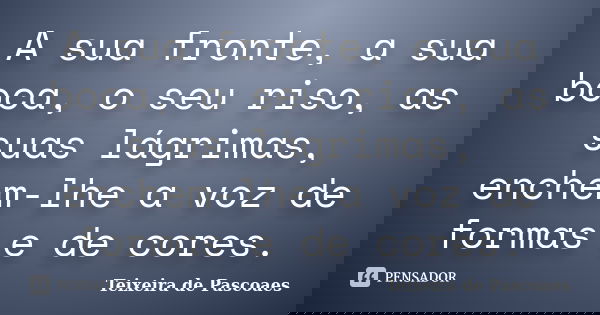 A sua fronte, a sua boca, o seu riso, as suas lágrimas, enchem-lhe a voz de formas e de cores.... Frase de Teixeira de Pascoaes.