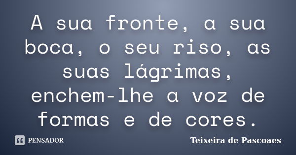 A sua fronte, a sua boca, o seu riso, as suas lágrimas, enchem-lhe a voz de formas e de cores.... Frase de Teixeira de Pascoaes.