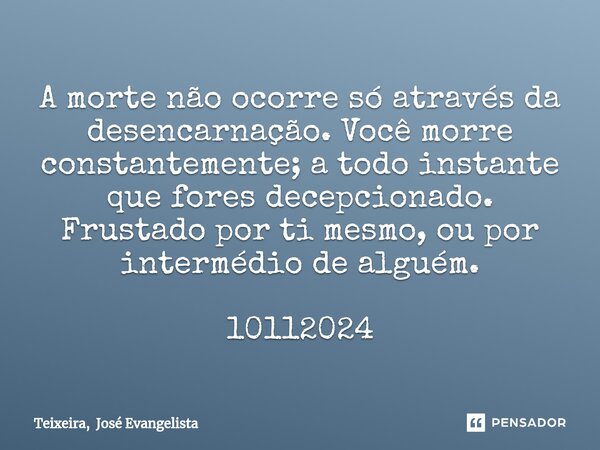 ⁠A morte não ocorre só através da desencarnação. Você morre constantemente; a todo instante que fores decepcionado. Frustado por ti mesmo, ou por intermédio de ... Frase de Teixeira, José Evangelista.