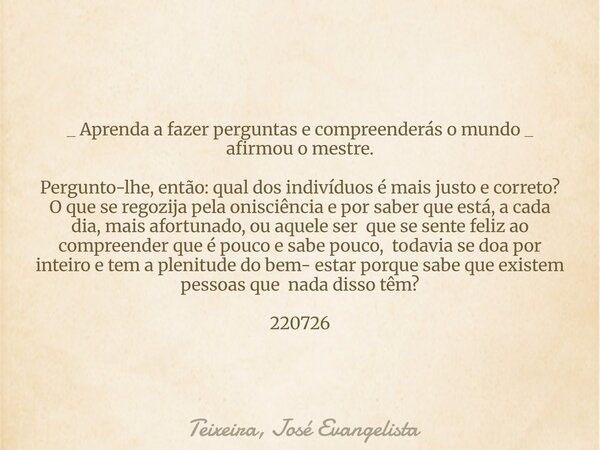 _ Aprenda a fazer perguntas e compreenderás o mundo _ afirmou o mestre. Pergunto-lhe, então: qual dos indivíduos é mais justo e correto? O que se regozija pela ... Frase de Teixeira, José Evangelista.