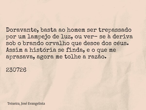 Doravante, basta ao homem ser trepassado por um lampejo de luz, ou ver- se à deriva sob o brando orvalho que desce dos céus. Assim a história se finda, e o que ... Frase de Teixeira, José Evangelista.