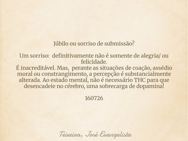 Júbilo ou sorriso de submissão? Um sorriso: definitivamente não é somente de alegria/ ou felicidade. É inacreditável. Mas, perante as situações de coação, asséd... Frase de Teixeira, José Evangelista.