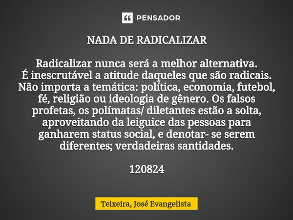 ⁠NADA DE RADICALIZAR Radicalizar nunca será a melhor alternativa. É inescrutável a atitude daqueles que são radicais. Não importa a temática: política, economia... Frase de TEIXEIRA, José Evangelista.