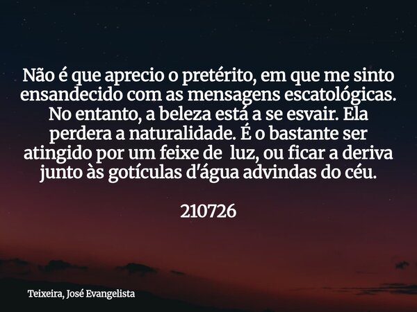 Não é que aprecio o pretérito, em que me sinto ensandecido com as mensagens escatológicas. No entanto, a beleza está a se esvair. Ela perdera a naturalidade. É ... Frase de Teixeira, José Evangelista.