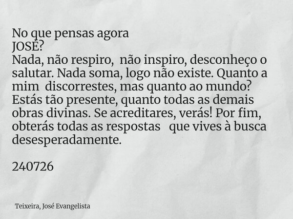 No que pensas agora JOSÉ? Nada, não respiro, não inspiro, desconheço o salutar. Nada soma, logo não existe. Quanto a mim discorrestes, mas quanto ao mundo? Está... Frase de Teixeira, José Evangelista.