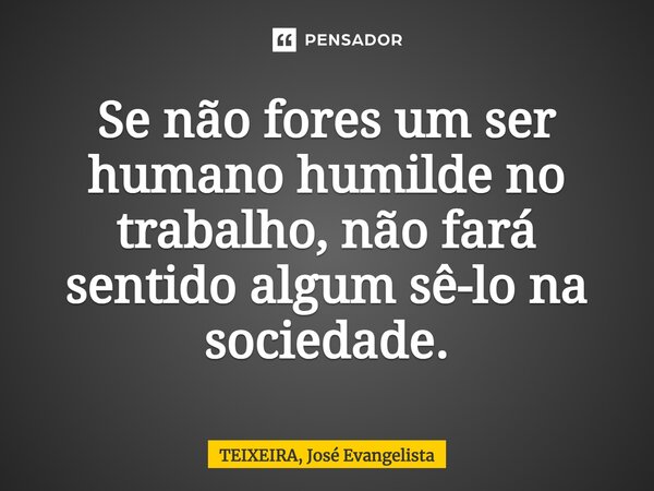 ⁠Se não fores um ser humano humilde no trabalho, não fará sentido algum sê-lo na sociedade.... Frase de Teixeira, José Evangelista.