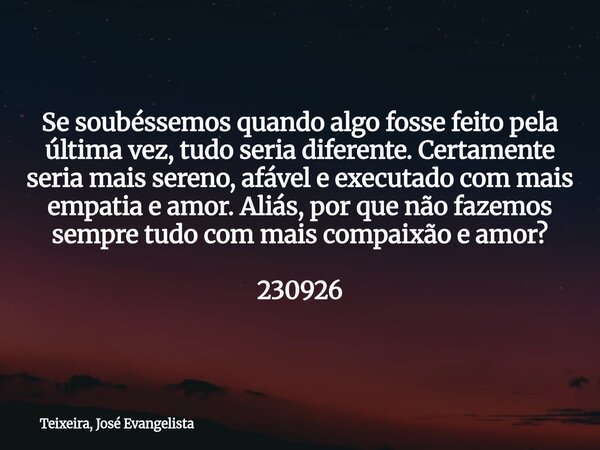 Se soubéssemos quando algo fosse feito pela última vez, tudo seria diferente. Certamente seria mais sereno, afável e executado com mais empatia e amor. Aliás, p... Frase de Teixeira, José Evangelista.