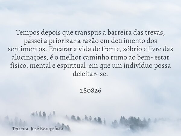 Tempos depois que transpus a barreira das trevas, passei a priorizar a razão em detrimento dos sentimentos. Encarar a vida de frente, sóbrio e livre das alucina... Frase de Teixeira, José Evangelista.