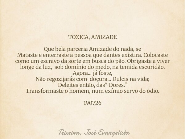 TÓXICA, AMIZADE Que bela parceria Amizade do nada, se Mataste e enterraste a pessoa que dantes existira. Colocaste como um escravo da sorte em busca do pão. Obr... Frase de Teixeira, José Evangelista.