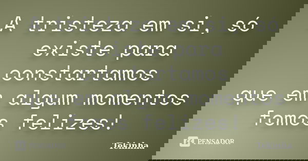 A tristeza em si, só existe para constartamos que em algum momentos fomos felizes!... Frase de Tekinha.