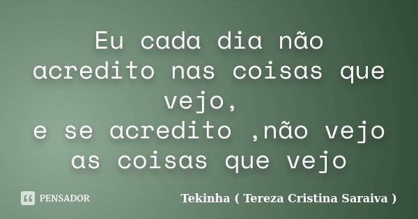 Eu cada dia não acredito nas coisas que vejo, e se acredito ,não vejo as coisas que vejo... Frase de Tekinha ( Tereza Cristina Saraiva ).