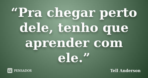 “Pra chegar perto dele, tenho que aprender com ele.”... Frase de Tell Anderson.