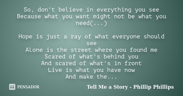 So, don't believe in everything you see Because what you want might not be what you need(...) Hope is just a ray of what everyone should see Alone is the street... Frase de Tell Me a Story - Phillip Phillips.