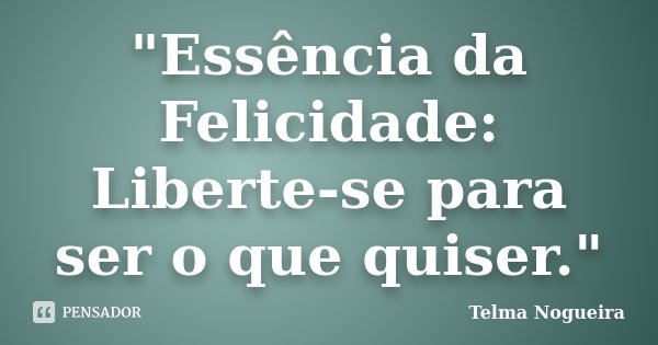 "Essência da Felicidade: Liberte-se para ser o que quiser."... Frase de Telma Nogueira.