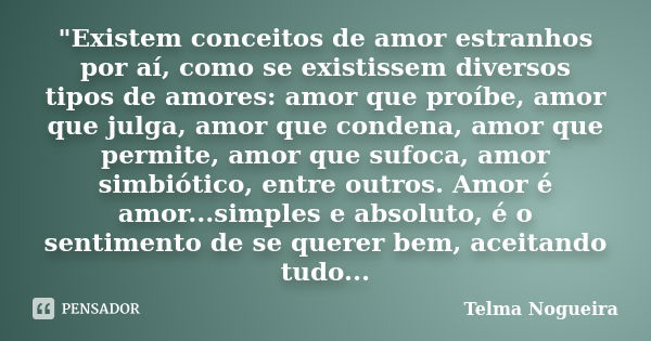 "Existem conceitos de amor estranhos por aí, como se existissem diversos tipos de amores: amor que proíbe, amor que julga, amor que condena, amor que permi... Frase de Telma Nogueira.