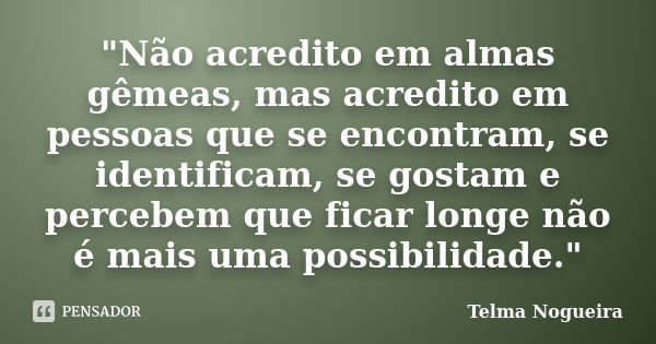 "Não acredito em almas gêmeas, mas acredito em pessoas que se encontram, se identificam, se gostam e percebem que ficar longe não é mais uma possibilidade.... Frase de Telma Nogueira.