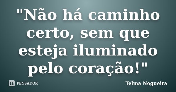 "Não há caminho certo, sem que esteja iluminado pelo coração!"... Frase de Telma Nogueira.
