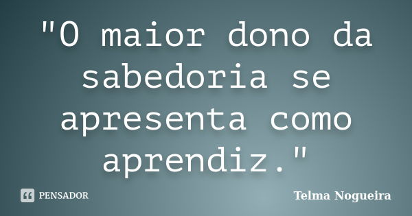 "O maior dono da sabedoria se apresenta como aprendiz."... Frase de Telma Nogueira.