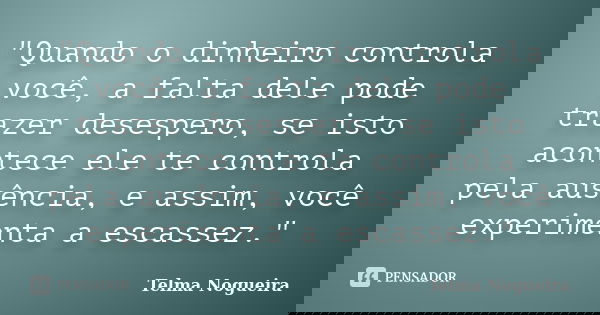 "Quando o dinheiro controla você, a falta dele pode trazer desespero, se isto acontece ele te controla pela ausência, e assim, você experimenta a escassez.... Frase de Telma Nogueira.