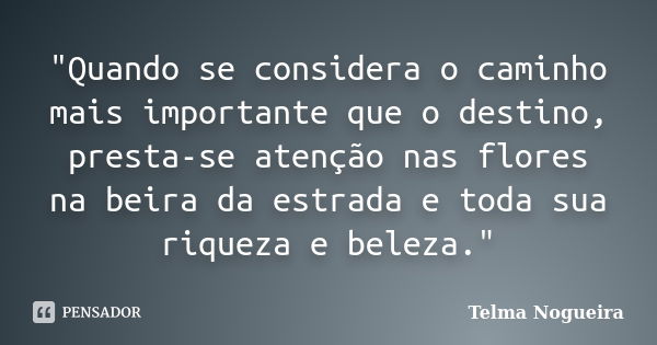 "Quando se considera o caminho mais importante que o destino, presta-se atenção nas flores na beira da estrada e toda sua riqueza e beleza."... Frase de Telma Nogueira.