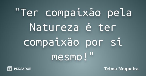 "Ter compaixão pela Natureza é ter compaixão por si mesmo!"... Frase de Telma Nogueira.