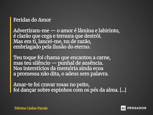 Feridas do Amor Advertiram-me — o amor é lâmina e labirinto, é clarão que cega e ternura que destrói. Mas em ti, lancei-me, nu de razão, embriagado pela ilusão ... Frase de Telvino carlos pacule.