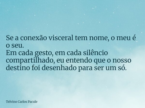 Se a conexão visceral tem nome, o meu é o seu. Em cada gesto, em cada silêncio compartilhado, eu entendo que o nosso destino foi desenhado para ser um só.... Frase de Telvino Carlos Pacule.