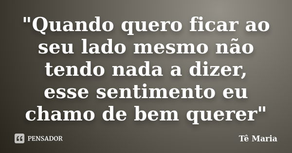 "Quando quero ficar ao seu lado mesmo não tendo nada a dizer, esse sentimento eu chamo de bem querer"... Frase de Te-Maria.