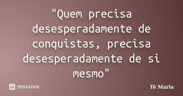 "Quem precisa desesperadamente de conquistas, precisa desesperadamente de si mesmo"... Frase de Te-Maria.