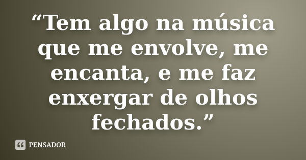 “Tem algo na música que me envolve, me encanta, e me faz enxergar de olhos fechados.”