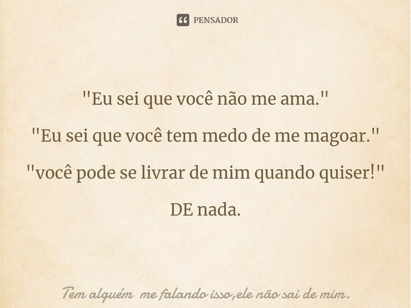 ⁠"Eu sei que você não me ama." "Eu sei que você tem medo de me magoar." "você pode se livrar de mim quando quiser!" DE nada.... Frase de Tem alguém me falando isso,ele não sai de mim..
